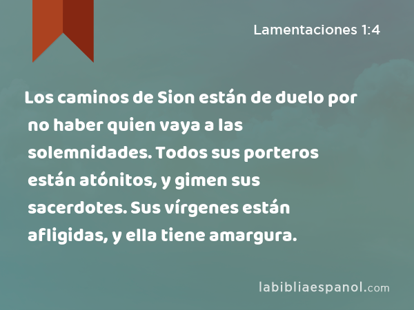 Los caminos de Sion están de duelo por no haber quien vaya a las solemnidades. Todos sus porteros están atónitos, y gimen sus sacerdotes. Sus vírgenes están afligidas, y ella tiene amargura. - Lamentaciones 1:4