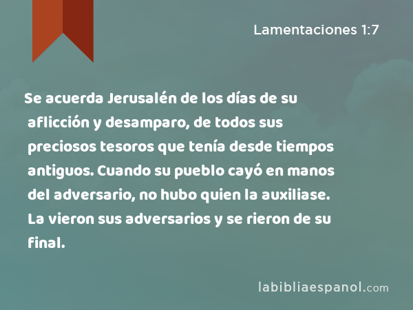 Se acuerda Jerusalén de los días de su aflicción y desamparo, de todos sus preciosos tesoros que tenía desde tiempos antiguos. Cuando su pueblo cayó en manos del adversario, no hubo quien la auxiliase. La vieron sus adversarios y se rieron de su final. - Lamentaciones 1:7