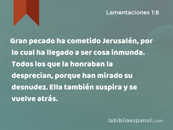 Gran pecado ha cometido Jerusalén, por lo cual ha llegado a ser cosa inmunda. Todos los que la honraban la desprecian, porque han mirado su desnudez. Ella también suspira y se vuelve atrás. - Lamentaciones 1:8