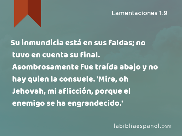 Su inmundicia está en sus faldas; no tuvo en cuenta su final. Asombrosamente fue traída abajo y no hay quien la consuele. 'Mira, oh Jehovah, mi aflicción, porque el enemigo se ha engrandecido.' - Lamentaciones 1:9