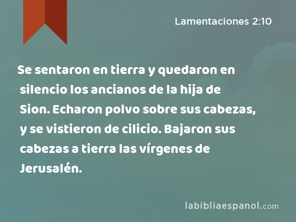 Se sentaron en tierra y quedaron en silencio los ancianos de la hija de Sion. Echaron polvo sobre sus cabezas, y se vistieron de cilicio. Bajaron sus cabezas a tierra las vírgenes de Jerusalén. - Lamentaciones 2:10