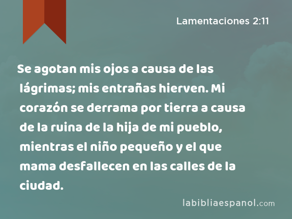 Se agotan mis ojos a causa de las lágrimas; mis entrañas hierven. Mi corazón se derrama por tierra a causa de la ruina de la hija de mi pueblo, mientras el niño pequeño y el que mama desfallecen en las calles de la ciudad. - Lamentaciones 2:11