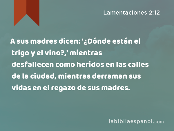 A sus madres dicen: '¿Dónde están el trigo y el vino?,' mientras desfallecen como heridos en las calles de la ciudad, mientras derraman sus vidas en el regazo de sus madres. - Lamentaciones 2:12