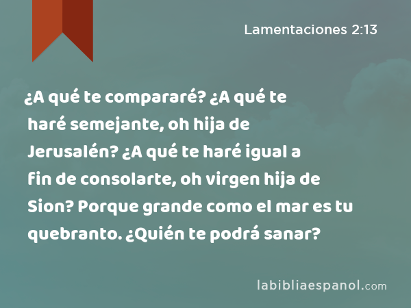 ¿A qué te compararé? ¿A qué te haré semejante, oh hija de Jerusalén? ¿A qué te haré igual a fin de consolarte, oh virgen hija de Sion? Porque grande como el mar es tu quebranto. ¿Quién te podrá sanar? - Lamentaciones 2:13