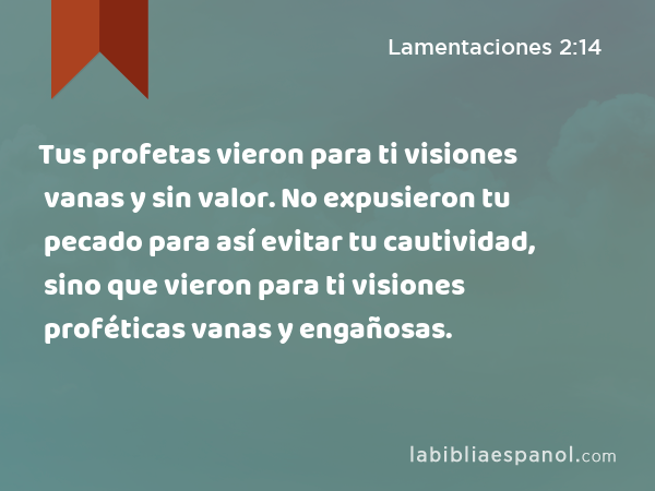 Tus profetas vieron para ti visiones vanas y sin valor. No expusieron tu pecado para así evitar tu cautividad, sino que vieron para ti visiones proféticas vanas y engañosas. - Lamentaciones 2:14