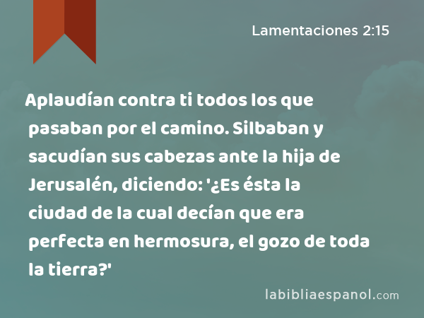 Aplaudían contra ti todos los que pasaban por el camino. Silbaban y sacudían sus cabezas ante la hija de Jerusalén, diciendo: '¿Es ésta la ciudad de la cual decían que era perfecta en hermosura, el gozo de toda la tierra?' - Lamentaciones 2:15