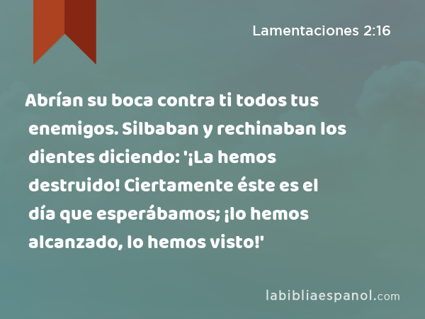 Abrían su boca contra ti todos tus enemigos. Silbaban y rechinaban los dientes diciendo: '¡La hemos destruido! Ciertamente éste es el día que esperábamos; ¡lo hemos alcanzado, lo hemos visto!' - Lamentaciones 2:16