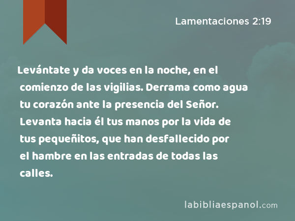 Levántate y da voces en la noche, en el comienzo de las vigilias. Derrama como agua tu corazón ante la presencia del Señor. Levanta hacia él tus manos por la vida de tus pequeñitos, que han desfallecido por el hambre en las entradas de todas las calles. - Lamentaciones 2:19