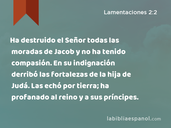 Ha destruido el Señor todas las moradas de Jacob y no ha tenido compasión. En su indignación derribó las fortalezas de la hija de Judá. Las echó por tierra; ha profanado al reino y a sus príncipes. - Lamentaciones 2:2