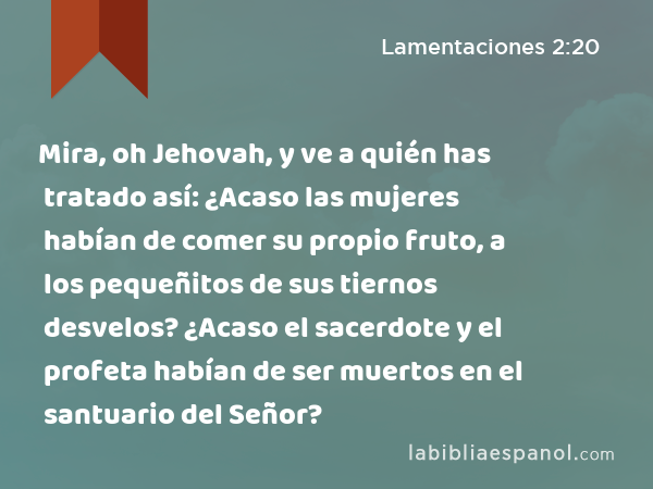 Mira, oh Jehovah, y ve a quién has tratado así: ¿Acaso las mujeres habían de comer su propio fruto, a los pequeñitos de sus tiernos desvelos? ¿Acaso el sacerdote y el profeta habían de ser muertos en el santuario del Señor? - Lamentaciones 2:20