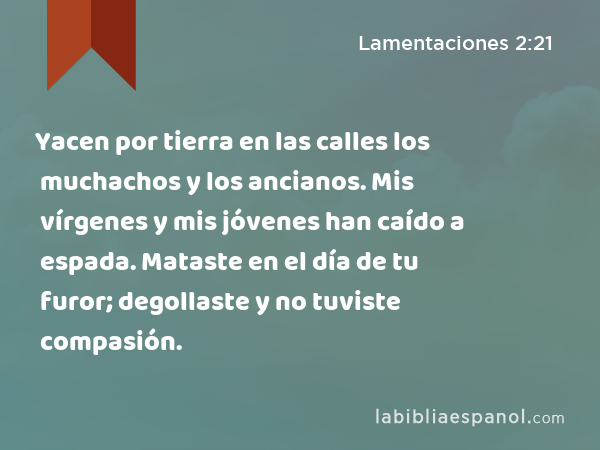 Yacen por tierra en las calles los muchachos y los ancianos. Mis vírgenes y mis jóvenes han caído a espada. Mataste en el día de tu furor; degollaste y no tuviste compasión. - Lamentaciones 2:21