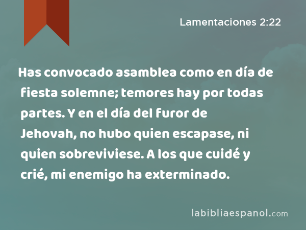 Has convocado asamblea como en día de fiesta solemne; temores hay por todas partes. Y en el día del furor de Jehovah, no hubo quien escapase, ni quien sobreviviese. A los que cuidé y crié, mi enemigo ha exterminado. - Lamentaciones 2:22