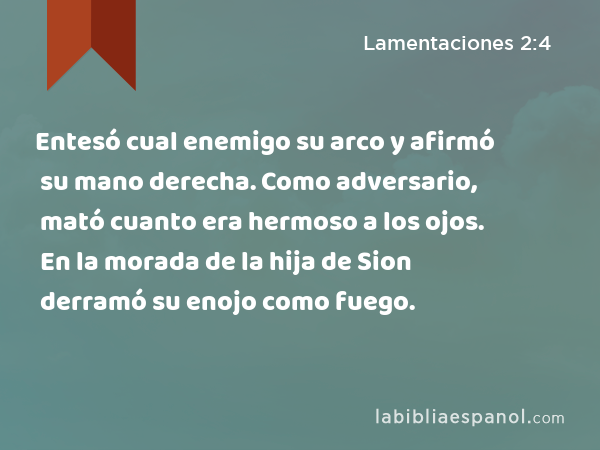 Entesó cual enemigo su arco y afirmó su mano derecha. Como adversario, mató cuanto era hermoso a los ojos. En la morada de la hija de Sion derramó su enojo como fuego. - Lamentaciones 2:4