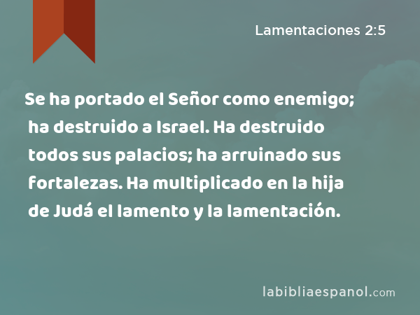 Se ha portado el Señor como enemigo; ha destruido a Israel. Ha destruido todos sus palacios; ha arruinado sus fortalezas. Ha multiplicado en la hija de Judá el lamento y la lamentación. - Lamentaciones 2:5