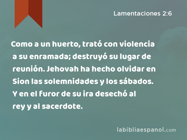 Como a un huerto, trató con violencia a su enramada; destruyó su lugar de reunión. Jehovah ha hecho olvidar en Sion las solemnidades y los sábados. Y en el furor de su ira desechó al rey y al sacerdote. - Lamentaciones 2:6