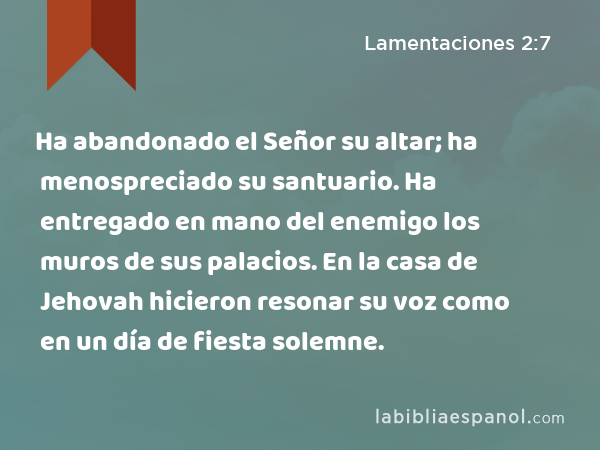 Ha abandonado el Señor su altar; ha menospreciado su santuario. Ha entregado en mano del enemigo los muros de sus palacios. En la casa de Jehovah hicieron resonar su voz como en un día de fiesta solemne. - Lamentaciones 2:7