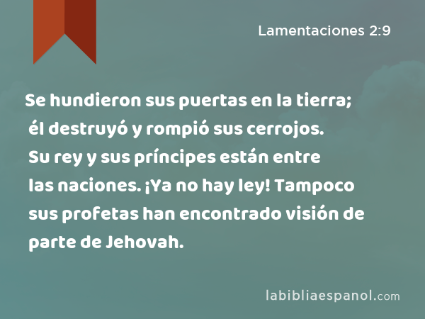 Se hundieron sus puertas en la tierra; él destruyó y rompió sus cerrojos. Su rey y sus príncipes están entre las naciones. ¡Ya no hay ley! Tampoco sus profetas han encontrado visión de parte de Jehovah. - Lamentaciones 2:9