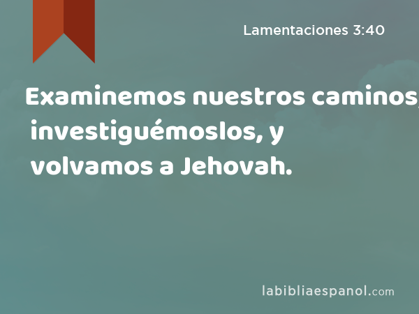 Examinemos nuestros caminos; investiguémoslos, y volvamos a Jehovah. - Lamentaciones 3:40