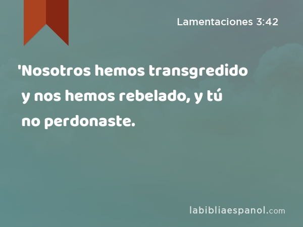 'Nosotros hemos transgredido y nos hemos rebelado, y tú no perdonaste. - Lamentaciones 3:42