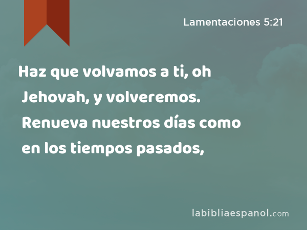 Haz que volvamos a ti, oh Jehovah, y volveremos. Renueva nuestros días como en los tiempos pasados, - Lamentaciones 5:21