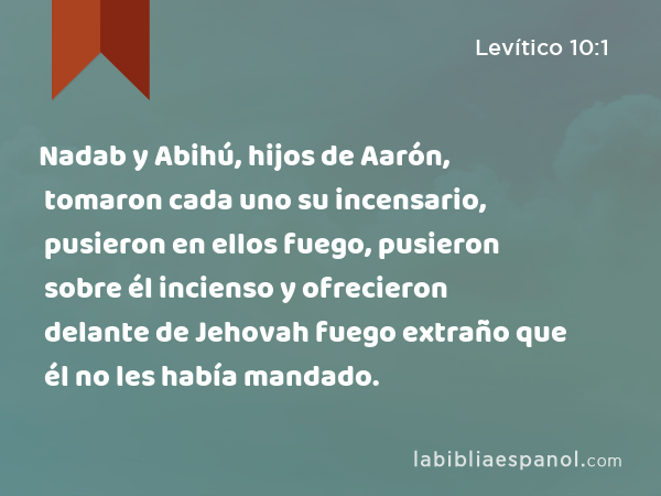 Nadab y Abihú, hijos de Aarón, tomaron cada uno su incensario, pusieron en ellos fuego, pusieron sobre él incienso y ofrecieron delante de Jehovah fuego extraño que él no les había mandado. - Levítico 10:1