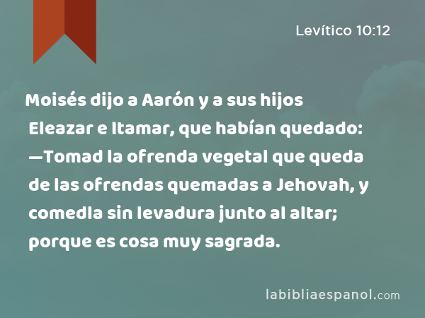 Moisés dijo a Aarón y a sus hijos Eleazar e Itamar, que habían quedado: —Tomad la ofrenda vegetal que queda de las ofrendas quemadas a Jehovah, y comedla sin levadura junto al altar; porque es cosa muy sagrada. - Levítico 10:12