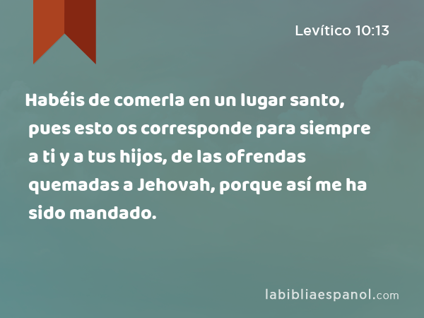 Habéis de comerla en un lugar santo, pues esto os corresponde para siempre a ti y a tus hijos, de las ofrendas quemadas a Jehovah, porque así me ha sido mandado. - Levítico 10:13