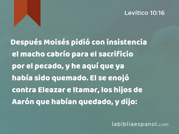 Después Moisés pidió con insistencia el macho cabrío para el sacrificio por el pecado, y he aquí que ya había sido quemado. El se enojó contra Eleazar e Itamar, los hijos de Aarón que habían quedado, y dijo: - Levítico 10:16