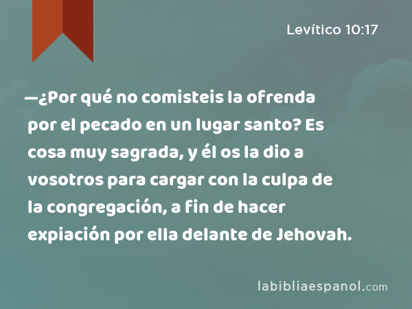 —¿Por qué no comisteis la ofrenda por el pecado en un lugar santo? Es cosa muy sagrada, y él os la dio a vosotros para cargar con la culpa de la congregación, a fin de hacer expiación por ella delante de Jehovah. - Levítico 10:17