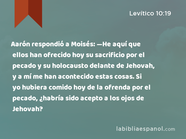 Aarón respondió a Moisés: —He aquí que ellos han ofrecido hoy su sacrificio por el pecado y su holocausto delante de Jehovah, y a mí me han acontecido estas cosas. Si yo hubiera comido hoy de la ofrenda por el pecado, ¿habría sido acepto a los ojos de Jehovah? - Levítico 10:19