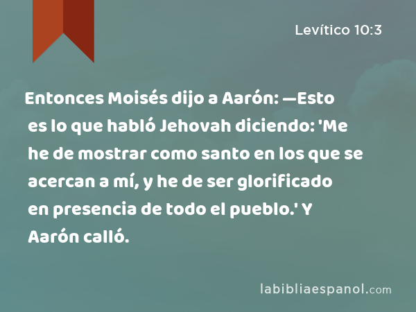 Entonces Moisés dijo a Aarón: —Esto es lo que habló Jehovah diciendo: 'Me he de mostrar como santo en los que se acercan a mí, y he de ser glorificado en presencia de todo el pueblo.' Y Aarón calló. - Levítico 10:3