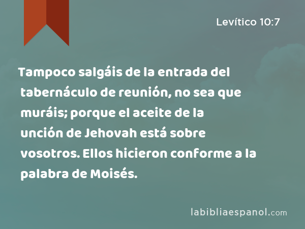 Tampoco salgáis de la entrada del tabernáculo de reunión, no sea que muráis; porque el aceite de la unción de Jehovah está sobre vosotros. Ellos hicieron conforme a la palabra de Moisés. - Levítico 10:7