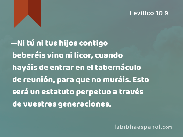 —Ni tú ni tus hijos contigo beberéis vino ni licor, cuando hayáis de entrar en el tabernáculo de reunión, para que no muráis. Esto será un estatuto perpetuo a través de vuestras generaciones, - Levítico 10:9