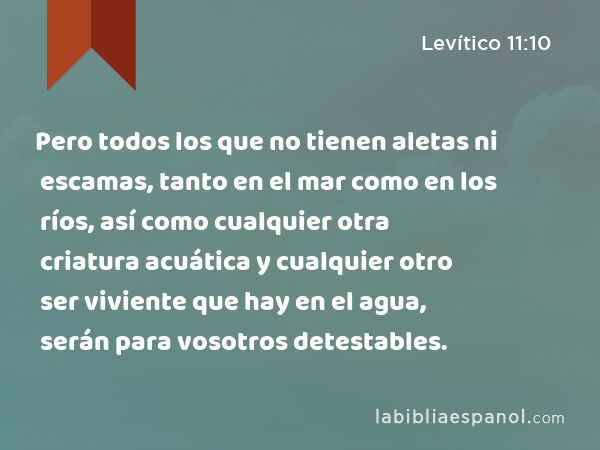 Pero todos los que no tienen aletas ni escamas, tanto en el mar como en los ríos, así como cualquier otra criatura acuática y cualquier otro ser viviente que hay en el agua, serán para vosotros detestables. - Levítico 11:10