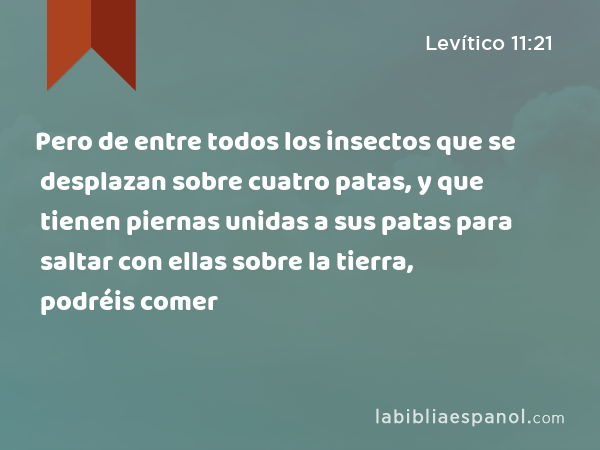 Pero de entre todos los insectos que se desplazan sobre cuatro patas, y que tienen piernas unidas a sus patas para saltar con ellas sobre la tierra, podréis comer - Levítico 11:21