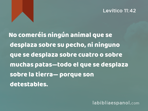 No comeréis ningún animal que se desplaza sobre su pecho, ni ninguno que se desplaza sobre cuatro o sobre muchas patas—todo el que se desplaza sobre la tierra— porque son detestables. - Levítico 11:42