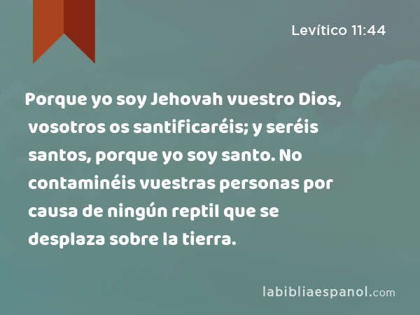 Porque yo soy Jehovah vuestro Dios, vosotros os santificaréis; y seréis santos, porque yo soy santo. No contaminéis vuestras personas por causa de ningún reptil que se desplaza sobre la tierra. - Levítico 11:44