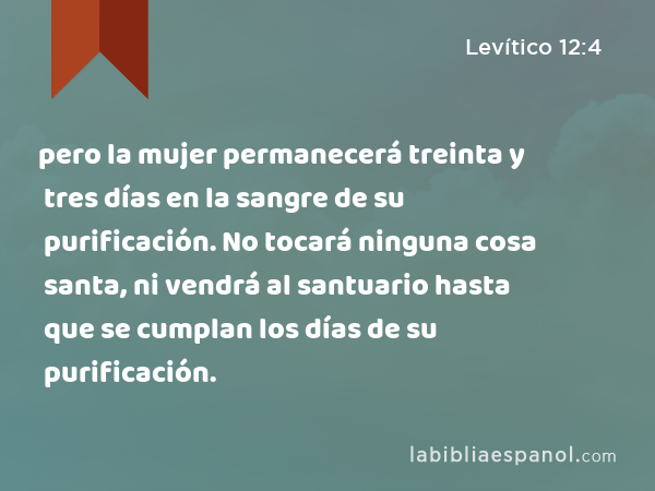 pero la mujer permanecerá treinta y tres días en la sangre de su purificación. No tocará ninguna cosa santa, ni vendrá al santuario hasta que se cumplan los días de su purificación. - Levítico 12:4