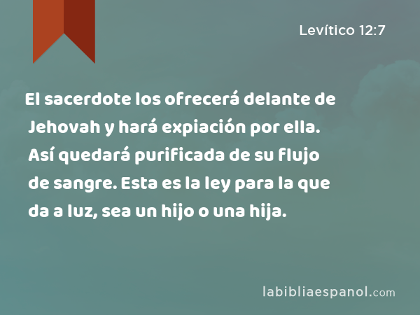 El sacerdote los ofrecerá delante de Jehovah y hará expiación por ella. Así quedará purificada de su flujo de sangre. Esta es la ley para la que da a luz, sea un hijo o una hija. - Levítico 12:7