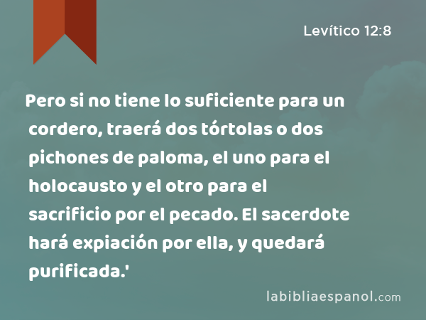 Pero si no tiene lo suficiente para un cordero, traerá dos tórtolas o dos pichones de paloma, el uno para el holocausto y el otro para el sacrificio por el pecado. El sacerdote hará expiación por ella, y quedará purificada.' - Levítico 12:8