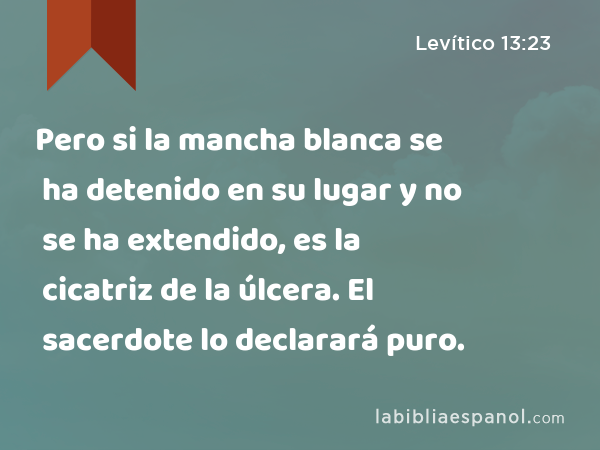 Pero si la mancha blanca se ha detenido en su lugar y no se ha extendido, es la cicatriz de la úlcera. El sacerdote lo declarará puro. - Levítico 13:23