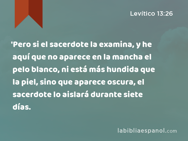 'Pero si el sacerdote la examina, y he aquí que no aparece en la mancha el pelo blanco, ni está más hundida que la piel, sino que aparece oscura, el sacerdote lo aislará durante siete días. - Levítico 13:26