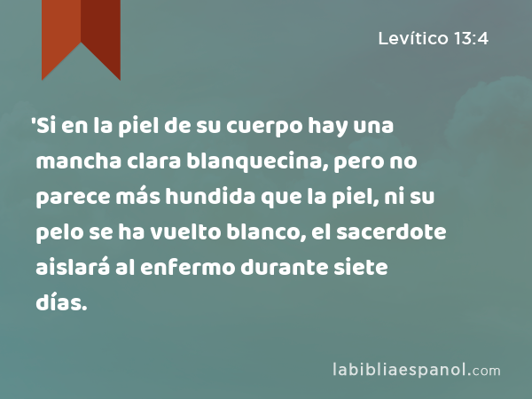 'Si en la piel de su cuerpo hay una mancha clara blanquecina, pero no parece más hundida que la piel, ni su pelo se ha vuelto blanco, el sacerdote aislará al enfermo durante siete días. - Levítico 13:4