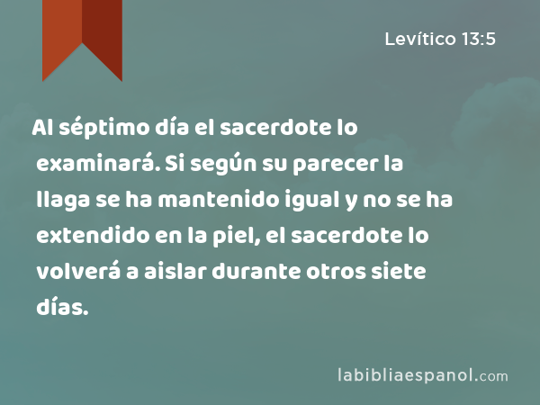 Al séptimo día el sacerdote lo examinará. Si según su parecer la llaga se ha mantenido igual y no se ha extendido en la piel, el sacerdote lo volverá a aislar durante otros siete días. - Levítico 13:5