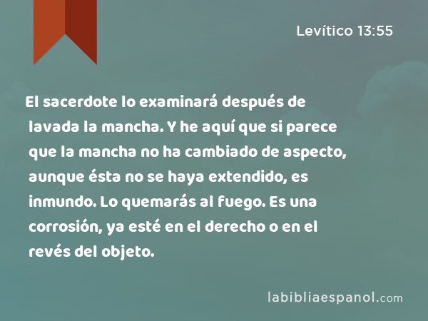 El sacerdote lo examinará después de lavada la mancha. Y he aquí que si parece que la mancha no ha cambiado de aspecto, aunque ésta no se haya extendido, es inmundo. Lo quemarás al fuego. Es una corrosión, ya esté en el derecho o en el revés del objeto. - Levítico 13:55