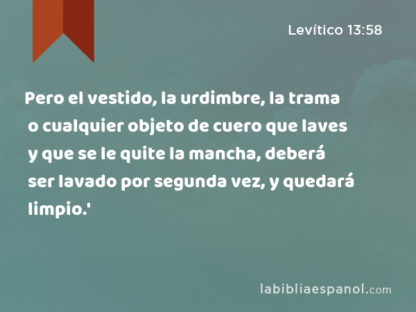 Pero el vestido, la urdimbre, la trama o cualquier objeto de cuero que laves y que se le quite la mancha, deberá ser lavado por segunda vez, y quedará limpio.' - Levítico 13:58