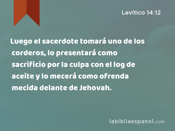 Luego el sacerdote tomará uno de los corderos, lo presentará como sacrificio por la culpa con el log de aceite y lo mecerá como ofrenda mecida delante de Jehovah. - Levítico 14:12