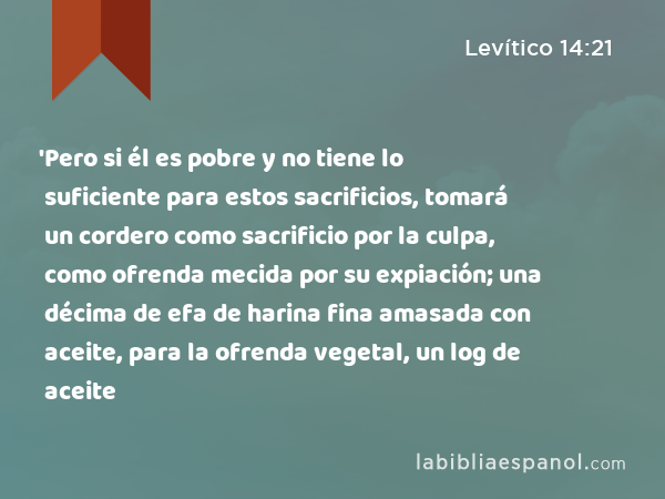 'Pero si él es pobre y no tiene lo suficiente para estos sacrificios, tomará un cordero como sacrificio por la culpa, como ofrenda mecida por su expiación; una décima de efa de harina fina amasada con aceite, para la ofrenda vegetal, un log de aceite - Levítico 14:21