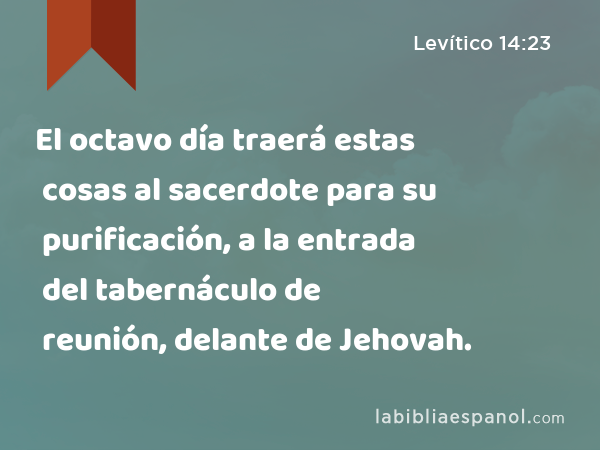 El octavo día traerá estas cosas al sacerdote para su purificación, a la entrada del tabernáculo de reunión, delante de Jehovah. - Levítico 14:23