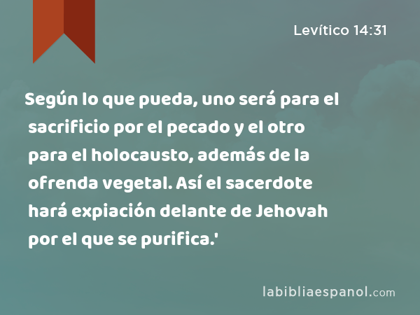 Según lo que pueda, uno será para el sacrificio por el pecado y el otro para el holocausto, además de la ofrenda vegetal. Así el sacerdote hará expiación delante de Jehovah por el que se purifica.' - Levítico 14:31